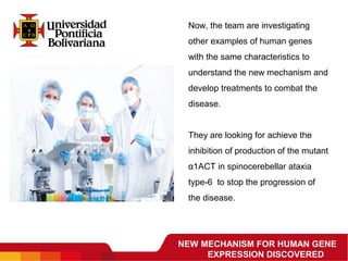NEW MECHANISM FOR HUMAN GENE
EXPRESSION DISCOVERED
Now, the team are investigating 
other examples of human genes 
with the same characteristics to 
understand the new mechanism and 
develop treatments to combat the 
disease.
They are looking for achieve the 
inhibition of production of the mutant 
α1ACT in spinocerebellar ataxia 
type-6  to stop the progression of 
the disease.
 