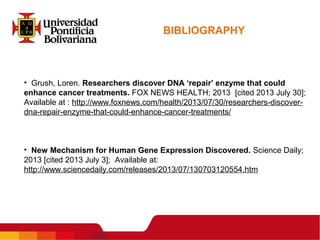 BIBLIOGRAPHY
• Grush, Loren. Researchers discover DNA ‘repair’ enzyme that could
enhance cancer treatments. FOX NEWS HEALTH; 2013 [cited 2013 July 30];
Available at : http://www.foxnews.com/health/2013/07/30/researchers-discover-
dna-repair-enzyme-that-could-enhance-cancer-treatments/
• New Mechanism for Human Gene Expression Discovered. Science Daily;
2013 [cited 2013 July 3]; Available at:
http://www.sciencedaily.com/releases/2013/07/130703120554.htm
 