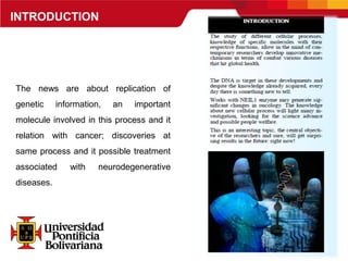 INTRODUCTION
The news are about replication of
genetic information, an important
molecule involved in this process and it
relation with cancer; discoveries at
same process and it possible treatment
associated with neurodegenerative
diseases.
 