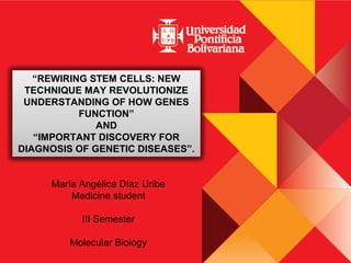 “REWIRING STEM CELLS: NEW
TECHNIQUE MAY REVOLUTIONIZE
UNDERSTANDING OF HOW GENES
FUNCTION”
AND
“IMPORTANT DISCOVERY FOR
DIAGNOSIS OF GENETIC DISEASES”.
María Angélica Díaz Uribe
Medicine student
III Semester
Molecular Biology

 