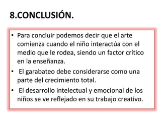 8.CONCLUSIÓN.
• Para concluir podemos decir que el arte
comienza cuando el niño interactúa con el
medio que le rodea, siendo un factor crítico
en la enseñanza.
• El garabateo debe considerarse como una
parte del crecimiento total.
• El desarrollo intelectual y emocional de los
niños se ve reflejado en su trabajo creativo.
 