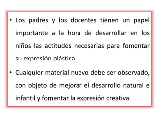 • Los padres y los docentes tienen un papel
importante a la hora de desarrollar en los
niños las actitudes necesarias para fomentar
su expresión plástica.
• Cualquier material nuevo debe ser observado,
con objeto de mejorar el desarrollo natural e
infantil y fomentar la expresión creativa.
 