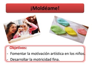 ¡Moldéame!
Objetivos:
- Fomentar la motivación artística en los niños.
- Desarrollar la motricidad fina.
 