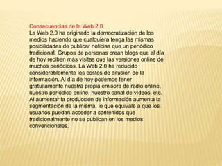 Consecuencias de la Web 2.0
La Web 2.0 ha originado la democratización de los
medios haciendo que cualquiera tenga las mismas
posibilidades de publicar noticias que un periódico
tradicional. Grupos de personas crean blogs que al día
de hoy reciben más visitas que las versiones online de
muchos periódicos. La Web 2.0 ha reducido
considerablemente los costes de difusión de la
información. Al día de hoy podemos tener
gratuitamente nuestra propia emisora de radio online,
nuestro periódico online, nuestro canal de vídeos, etc.
Al aumentar la producción de información aumenta la
segmentación de la misma, lo que equivale a que los
usuarios puedan acceder a contenidos que
tradicionalmente no se publican en los medios
convencionales.
 
