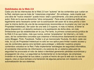 Debilidades de la Web 2.0
Cada uno de los internautas de la Web 2.0 son “autores” de los contenidos que vuelan en
la Red, siempre que se trate de “creaciones originales”. Sin embargo, nada impide que
una obra de “nueva creación” pueda incluir, total o parcialmente, una obra previa de otro
autor. Esto es lo que se denomina “obra compuesta”. Para evitar problemas tipificados
legalmente sería necesario contar con la autorización del autor de la obra previa o bien
usar la misma dentro de una de las excepciones reconocidas en la propia Ley (ver Ley de
Propiedad Intelectual). Ser autor de una web 2.0 supone, ni más ni menos, el tener la
plena disposición y el derecho exclusivo a la explotación de dicha obra, sin más
limitaciones que las establecidas en la Ley. Por tanto, la primera consecuencia jurídica de
la Web 2.0 es que todos, más que nunca, somos “propietarios” de Internet y, en todo
caso, de los contenidos concretos que creamos e introducimos diariamente en servicios
como Blogger, Flickr, Facebook, Twitter o el ya mencionado Youtube. Es decir, cada vez
más, la Ley de Propiedad Intelectual no sólo se nos aplica para limitar nuestro acceso y
uso de contenidos ajenos sino también para proteger y defender nuestros propios
contenidos volcados en la Red. Falta implementar estrategias de seguridad informática,
el constante intercambio de información y la carencia de un sistema adecuado de
seguridad ha provocado el robo de datos e identidad generando pérdidas económicas y
propagación de virus. La seguridad es fundamental en la tecnología, las empresas
invierten en la seguridad de sus datos y quizás el hecho de que la web aún no sea tan
segura, crea un leve rechazo a la transición de algunas personas con respecto a la
automatización de sus sistemas.
 