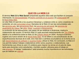 QUE ES LA WEB 2.0
El término Web 2.0 o Web Social comprende aquellos sitios web que facilitan el compartir
información, la interoperabilidad, el diseño centrado en el usuario y la colaboración en
la Word Wide Web.
Un sitio Web 2.0 permite a los usuarios interactuar y colaborar entre sí, como creadores de
contenido, en una comunidad virtual. Ejemplos de la Web 2.0 son las comunidades web,
los servicios web, las aplicaciones Web, los servicios de red social, los servicios de
alojamiento de videos, las wikis, blogs, mashups y folcsonomías.
La evolución de las aplicaciones, que pasan de ser estáticas a dinámicas, implica la
colaboración del usuario. El término Web 2.0 está asociado estrechamente con Tim O'Reilly,
debido a la conferencia sobre la Web 2.0 de O'Reilly Media en 2004.2 Aunque el término
sugiere una nueva versión de la World Wide Web, no se refiere a una actualización de las
especificaciones técnicas de la web, sino más bien a cambios acumulativos en la forma en la
que desarrolladores de software y usuarios finales utilizan la Web. En conclusión, la Web 2.0
nos permite realizar trabajos colaborativos entre varios usuarios o colaboradores. Las
herramientas que ofrece la web 2.0 colabora para mejorar los temas en el aula de clase,
tanto para docentes como estudiantes y también pueden utilizarse para el trabajo en
una empresa. El trabajo "colaborativo" está tomando mucha importancia en las actividades
que se realizan en internet.
 