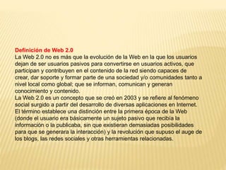Definición de Web 2.0
La Web 2.0 no es más que la evolución de la Web en la que los usuarios
dejan de ser usuarios pasivos para convertirse en usuarios activos, que
participan y contribuyen en el contenido de la red siendo capaces de
crear, dar soporte y formar parte de una sociedad y/o comunidades tanto a
nivel local como global; que se informan, comunican y generan
conocimiento y contenido.
La Web 2.0 es un concepto que se creó en 2003 y se refiere al fenómeno
social surgido a partir del desarrollo de diversas aplicaciones en Internet.
El término establece una distinción entre la primera época de la Web
(donde el usuario era básicamente un sujeto pasivo que recibía la
información o la publicaba, sin que existieran demasiadas posibilidades
para que se generara la interacción) y la revolución que supuso el auge de
los blogs, las redes sociales y otras herramientas relacionadas.
 