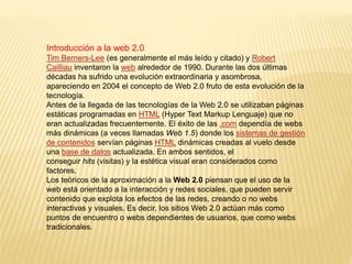 Introducción a la web 2.0
Tim Berners-Lee (es generalmente el más leído y citado) y Robert
Cailliau inventaron la web alrededor de 1990. Durante las dos últimas
décadas ha sufrido una evolución extraordinaria y asombrosa,
apareciendo en 2004 el concepto de Web 2.0 fruto de esta evolución de la
tecnología.
Antes de la llegada de las tecnologías de la Web 2.0 se utilizaban páginas
estáticas programadas en HTML (Hyper Text Markup Lenguaje) que no
eran actualizadas frecuentemente. El éxito de las .com dependía de webs
más dinámicas (a veces llamadas Web 1.5) donde los sistemas de gestión
de contenidos servían páginas HTML dinámicas creadas al vuelo desde
una base de datos actualizada. En ambos sentidos, el
conseguir hits (visitas) y la estética visual eran considerados como
factores.
Los teóricos de la aproximación a la Web 2.0 piensan que el uso de la
web está orientado a la interacción y redes sociales, que pueden servir
contenido que explota los efectos de las redes, creando o no webs
interactivas y visuales. Es decir, los sitios Web 2.0 actúan más como
puntos de encuentro o webs dependientes de usuarios, que como webs
tradicionales.
 