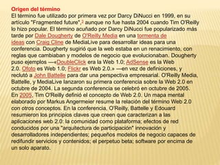 Origen del término
El término fue utilizado por primera vez por Darcy DiNucci en 1999, en su
artículo "Fragmented future",3 aunque no fue hasta 2004 cuando Tim O'Reilly
lo hizo popular. El término acuñado por Darcy DiNucci fue popularizado más
tarde por Dale Dougherty de O'Reilly Media en una tormenta de
ideas con Craig Cline de MediaLive para desarrollar ideas para una
conferencia. Dougherty sugirió que la web estaba en un renacimiento, con
reglas que cambiaban y modelos de negocio que evolucionaban. Dougherty
puso ejemplos —«DoubleClick era la Web 1.0; AdSense es la Web
2.0. Ofoto es Web 1.0; Flickr es Web 2.0.» —en vez de definiciones, y
reclutó a John Battelle para dar una perspectiva empresarial. O'Reilly Media,
Battelle, y MediaLive lanzaron su primera conferencia sobre la Web 2.0 en
octubre de 2004. La segunda conferencia se celebró en octubre de 2005.
En 2005, Tim O'Reilly definió el concepto de Web 2.0. Un mapa mental
elaborado por Markus Angermeier resume la relación del término Web 2.0
con otros conceptos. En la conferencia, O'Reilly, Battelle y Edouard
resumieron los principios claves que creen que caracterizan a las
aplicaciones web 2.0: la comunidad como plataforma; efectos de red
conducidos por una "arquitectura de participación" innovación y
desarrolladores independientes; pequeños modelos de negocio capaces de
redifundir servicios y contenidos; el perpetuo beta; software por encima de
un solo aparato.
 