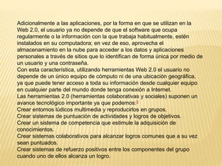 Adicionalmente a las aplicaciones, por la forma en que se utilizan en la
Web 2.0, el usuario ya no depende de que el software que ocupa
regularmente o la información con la que trabaja habitualmente, estén
instalados en su computadora; en vez de eso, aprovecha el
almacenamiento en la nube para acceder a los datos y aplicaciones
personales a través de sitios que lo identifican de forma única por medio de
un usuario y una contraseña.
Con esta característica, utilizando herramientas Web 2.0 el usuario no
depende de un único equipo de cómputo ni de una ubicación geográfica,
ya que puede tener acceso a toda su información desde cualquier equipo
en cualquier parte del mundo donde tenga conexión a Internet.
Las herramientas 2.0 (herramientas colaborativas y sociales) suponen un
avance tecnológico importante ya que podemos:5
Crear entornos lúdicos multimedia y reproducirlos en grupos.
Crear sistemas de puntuación de actividades y logros de objetivos.
Crear un sistema de competencia que estimule la adquisición de
conocimientos.
Crear sistemas colaborativos para alcanzar logros comunes que a su vez
sean puntuados.
Crear sistemas de refuerzo positivos entre los componentes del grupo
cuando uno de ellos alcanza un logro.
 