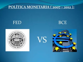 VS
POLÍTICA MONETARIA ( 2007 – 2012 ):
FED BCE
1
 