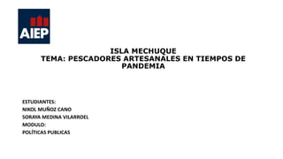 ISLA MECHUQUE
TEMA: PESCADORES ARTESANALES EN TIEMPOS DE
PANDEMIA
ESTUDIANTES:
NIKOL MUÑOZ CANO
SORAYA MEDINA VILARROEL
MODULO:
POLÍTICAS PUBLICAS
 