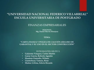 “UNIVERSIDAD NACIONAL FEDERICO VILLARREAL”
ESCUELA UNIVERSITARIA DE POSTGRADO
FINANZAS EMPRESARIALES
DOCENTE:
Mg. Daniel Mavila Hinojoza
TEMA:
“CARTA FIANZA Y POLIZA DE CAUCIÓN (SEGURO DE
GARANTIA) Y SU USO EN EL SECTOR CONSTRUCCIÓN”
INTEGRANTES GRUPO 3:
• Galarreta Vásquez, Carlos Martin
• Garay García, Roberto Agustín
• Huaman Zamudio, Wilmer
• Llanterhuay Tamara, Rene
• Muñoz Urbina, Edwin Ricardo
 