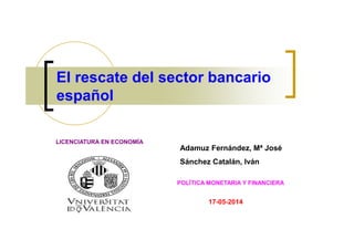 El rescate del sector bancario
español
Adamuz Fernández, Mª José
Sánchez Catalán, Iván
POLÍTICA MONETARIA Y FINANCIERA
17-05-2014
LICENCIATURA EN ECONOMÍA
 