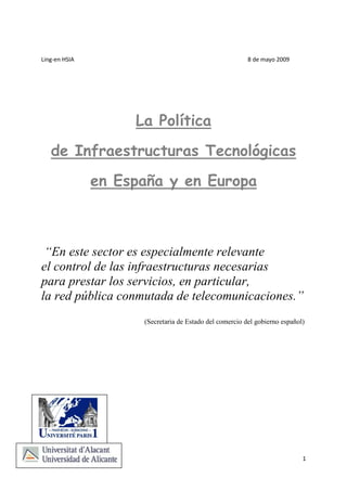 Ling-en HSIA                                             8 de mayo 2009




                    La Política
   de Infraestructuras Tecnológicas
               en España y en Europa



 “En este sector es especialmente relevante
el control de las infraestructuras necesarias
para prestar los servicios, en particular,
la red pública conmutada de telecomunicaciones.”
                     (Secretaria de Estado del comercio del gobierno español)




                                                                            1
 