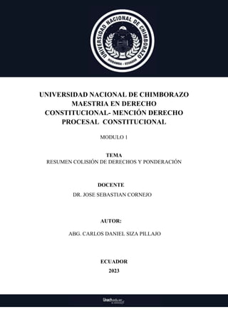 UNIVERSIDAD NACIONAL DE CHIMBORAZO
MAESTRIA EN DERECHO
CONSTITUCIONAL- MENCIÓN DERECHO
PROCESAL CONSTITUCIONAL
MODULO 1
TEMA
RESUMEN COLISIÓN DE DERECHOS Y PONDERACIÓN
DOCENTE
DR. JOSE SEBASTIAN CORNEJO
AUTOR:
ABG. CARLOS DANIEL SIZA PILLAJO
ECUADOR
2023
 