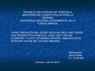 REPÚBLICA BOLIVARIANA DE VENEZUELA
       MINISTERIO DEL PODER POPULAR PARA LA
                      DEFENSA
      UNIVERSIDAD NACIONAL EXPERIMENTAL DE LA
                  FUERZA ARMADA


CARACTERIZACIÓN DEL ACOSO ESCOLAR “BULLYING” DESDE
UNA PERSPECTIVA COMPLEJA .CASO: UEN “LINO DE
CLEMENTE” Y LA ETI “LEONARDO INFANTE” UBICADOS EN EL
MUNICIPIO SUCRE DEL ESTADO MIRANDA



                                          Participante:
                                          Dilcia Frailan
                                          C.I 6.334.668
                 Caracas, Julio de 2012
 