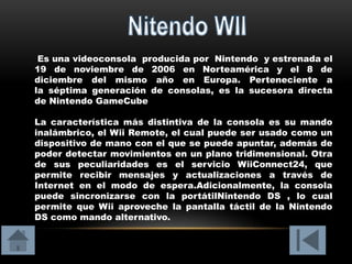 Es una videoconsola producida por Nintendo y estrenada el
19 de noviembre de 2006 en Norteamérica y el 8 de
diciembre del mismo año en Europa. Perteneciente a
la séptima generación de consolas, es la sucesora directa
de Nintendo GameCube

La característica más distintiva de la consola es su mando
inalámbrico, el Wii Remote, el cual puede ser usado como un
dispositivo de mano con el que se puede apuntar, además de
poder detectar movimientos en un plano tridimensional. Otra
de sus peculiaridades es el servicio WiiConnect24, que
permite recibir mensajes y actualizaciones a través de
Internet en el modo de espera.Adicionalmente, la consola
puede sincronizarse con la portátilNintendo DS , lo cual
permite que Wii aproveche la pantalla táctil de la Nintendo
DS como mando alternativo.
 
