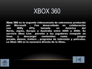 Xbox 360 es la segunda videoconsola de sobremesa producida
por   Microsoft   .   Fue    desarrollada   en  colaboración
con     IBMy      ATIy     lanzada      en    América     del
Norte, Japón, Europa y Australia entre 2005 y 2006. Su
servicio Xbox Live     permite a los jugadores competir en
línea    y   descargar      contenidos     como       juegos
arcade, demos, tráilers , programa de televisión y películas.
La Xbox 360 es la sucesora directa de la Xbox,
 