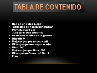 •   Que es un video juego
•    Consolas de nueva generación
•   Play station 3 ps3
•   Juegos destacados Ps3
•   Adelantos el dios de la guerra
•   Nitendo WII
•   Mejores juegos nitendo wii
•   Video juego new super mario
•   Xbox 360
•   Mejores juegos Xbox 360
•   Video juego Gears of War 3
•   Final
 