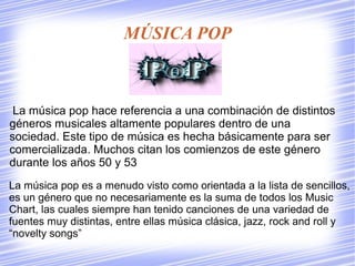 MÚSICA POP
La música pop hace referencia a una combinación de distintos
géneros musicales altamente populares dentro de una
sociedad. Este tipo de música es hecha básicamente para ser
comercializada. Muchos citan los comienzos de este género
durante los años 50 y 53
La música pop es a menudo visto como orientada a la lista de sencillos,
es un género que no necesariamente es la suma de todos los Music
Chart, las cuales siempre han tenido canciones de una variedad de
fuentes muy distintas, entre ellas música clásica, jazz, rock and roll y
“novelty songs”