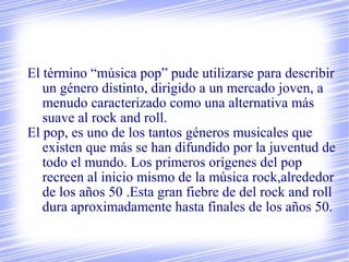 El término “música pop” pude utilizarse para describir
un género distinto, dirigido a un mercado joven, a
menudo caracterizado como una alternativa más
suave al rock and roll.
El pop, es uno de los tantos géneros musicales que
existen que más se han difundido por la juventud de
todo el mundo. Los primeros orígenes del pop
recreen al inicio mismo de la música rock,alrededor
de los años 50 .Esta gran fiebre de del rock and roll
dura aproximadamente hasta finales de los años 50.
