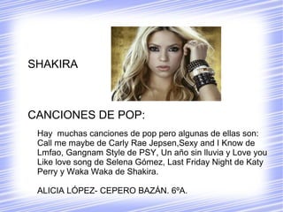SHAKIRA
CANCIONES DE POP:
Hay muchas canciones de pop pero algunas de ellas son:
Call me maybe de Carly Rae Jepsen,Sexy and I Know de
Lmfao, Gangnam Style de PSY, Un año sin lluvia y Love you
Like love song de Selena Gómez, Last Friday Night de Katy
Perry y Waka Waka de Shakira.
ALICIA LÓPEZ- CEPERO BAZÁN. 6ºA.