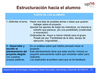Departamento de Psicología y Pedagogía. Master Secundaria. Aprendizaje y Desarrollo. BLOQUE III 13
PASOS DE LOS ALUMNOS
1.-Delimitar el tema Hacer una lista de posibles temas o ideas que quieran
trabajar sobre el proyecto
Apuntar los aportes de todos los miembros, no importa lo
extraño que parezca, ¡Es una posibilidad¡ (creatividad
e innovación)
Ordenarlas de mayor a menor interés para el grupo.
Puede ser por: Factibilidad de la idea, tiempo de
ejecución, originalidad….
2.- Desarrollar y
escribir el
planteamiento del
proyecto elegido
con vuestras
propias palabras.
Es un análisis sobre qué habéis pensado hacer el
proyecto.
Este planteamiento tiene que estar escrito. Incluirá un
pequeño acercamiento sobre qué necesitan saber para
realizarlo.
Los explicaréis al profesor para que os de feedback.
Estructuración hacia el alumno
 