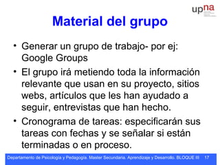 Departamento de Psicología y Pedagogía. Master Secundaria. Aprendizaje y Desarrollo. BLOQUE III 17
Material del grupo
• Generar un grupo de trabajo- por ej:
Google Groups
• El grupo irá metiendo toda la información
relevante que usan en su proyecto, sitios
webs, artículos que les han ayudado a
seguir, entrevistas que han hecho.
• Cronograma de tareas: especificarán sus
tareas con fechas y se señalar si están
terminadas o en proceso.
 