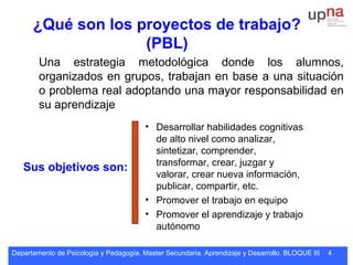 Departamento de Psicología y Pedagogía. Master Secundaria. Aprendizaje y Desarrollo. BLOQUE III 4
¿Qué son los proyectos de trabajo?
(PBL)
Una estrategia metodológica donde los alumnos,
organizados en grupos, trabajan en base a una situación
o problema real adoptando una mayor responsabilidad en
su aprendizaje
Sus objetivos son:
• Desarrollar habilidades cognitivas
de alto nivel como analizar,
sintetizar, comprender,
transformar, crear, juzgar y
valorar, crear nueva información,
publicar, compartir, etc.
• Promover el trabajo en equipo
• Promover el aprendizaje y trabajo
autónomo
 