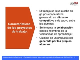 Departamento de Psicología y Pedagogía. Master Secundaria. Aprendizaje y Desarrollo. BLOQUE III 5
Características
de los proyectos
de trabajo.
• El trabajo se lleva a cabo en
grupos cooperativos
generando un clima no
competitivo y de apoyo entre
los alumnos.
• Se fomenta la colaboración
con los miembros de la
“comunidad de aprendizaje”.
• Culmina en un producto real
generado por los propios
alumnos
 