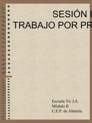 SESIÓN IV TRABAJO POR PROYECTOS Escuela Tic 2.0. Módulo II C.E.P. de Almería. 