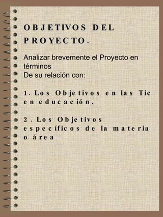 OBJETIVOS DEL PROYECTO. Analizar brevemente el Proyecto en términos De su relación con: 1. Los Objetivos en las Tic en educación. 2. Los Objetivos específicos de la materia o área 