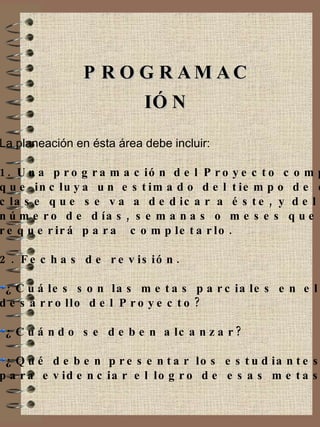 PROGRAMACIÓN La planeación en ésta área debe incluir: 1. Una programación del Proyecto completo  que incluya un estimado del tiempo de cada  clase que se va a dedicar a éste, y del  número de días, semanas o meses que se  requerirá para  completarlo. 2. Fechas de revisión.  ¿Cuáles son las metas parciales en el  desarrollo del Proyecto?  ¿Cuándo se deben alcanzar?  ¿Qué deben presentar los estudiantes  para evidenciar el logro de esas metas? 
