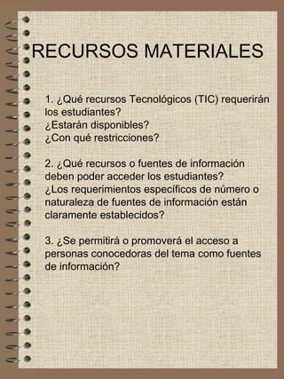 RECURSOS MATERIALES 1. ¿Qué recursos Tecnológicos (TIC) requerirán  los estudiantes?  ¿Estarán disponibles?  ¿Con qué restricciones? 2. ¿Qué recursos o fuentes de información  deben poder acceder los estudiantes?  ¿Los requerimientos específicos de número o  naturaleza de fuentes de información están  claramente establecidos? 3. ¿Se permitirá o promoverá el acceso a  personas conocedoras del tema como fuentes  de información? 