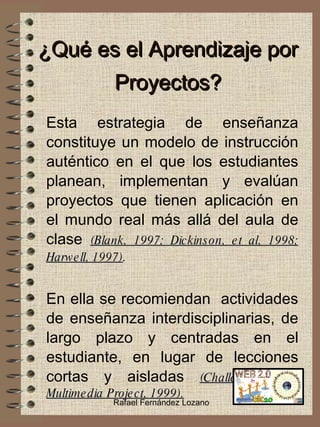 ¿Qué es el Aprendizaje por Proyectos? Esta estrategia de enseñanza constituye un modelo de instrucción auténtico en el que los estudiantes planean, implementan y evalúan proyectos que tienen aplicación en el mundo real más allá del aula de clase  (Blank, 1997; Dickinson, et al, 1998; Harwell, 1997) . En ella se recomiendan  actividades de enseñanza interdisciplinarias, de largo plazo y centradas en el estudiante, en lugar de lecciones cortas y aisladas  (Challenge 2000 Multimedia Project, 1999). Rafael Fernández Lozano 