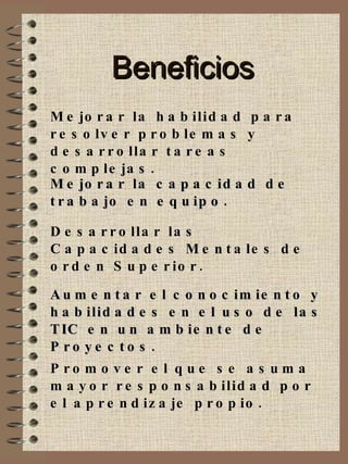 Beneficios Mejorar la habilidad para resolver problemas y desarrollar tareas complejas. Mejorar la capacidad de trabajo en equipo. Desarrollar las Capacidades Mentales de orden Superior. Aumentar el conocimiento y habilidades en el uso de las TIC en un ambiente de Proyectos. Promover el que se asuma mayor responsabilidad por el aprendizaje propio. 