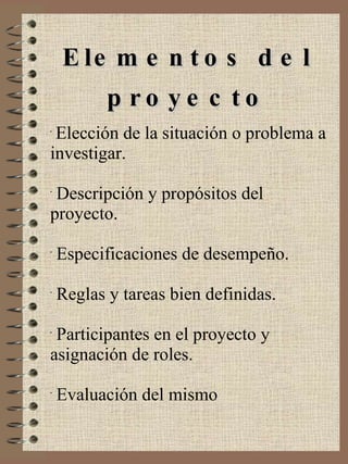 Elementos del proyecto Elección de la situación o problema a investigar. Descripción y propósitos del proyecto. Especificaciones de desempeño. Reglas y tareas bien definidas. Participantes en el proyecto y asignación de roles. Evaluación del mismo 