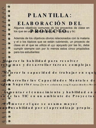 PLANTILLA:  ELABORACIÓN DEL PROYECTO. Algunos objetivos comunes de los proyectos de clase en los que se usan aprendizajes por Proyectos y tic: Además de los objetivos obvios relacionados con la materia y el o los tópicos que se están cubriendo, un proyecto de clase en el que se utiliza el  app  apoyado por las tic, debe cumplir siempre con por lo menos estos cinco propósitos para los estudiantes: 1. Mejorar la habilidad para resolver  Problemas y desarrollar tareas complejas 2. Mejorar la capacidad de trabajar en equipo. 3. Desarrollar las Capacidades Mentales de  Orden Superior  http://www.eduteka.org/CapacidadesMentales.php 4. Aumentar el conocimiento y habilidad en el  uso de las TIC en un ambiente de Proyectos. 5. Promover el que se asuma mayor  responsabilidad por el aprendizaje propio. 
