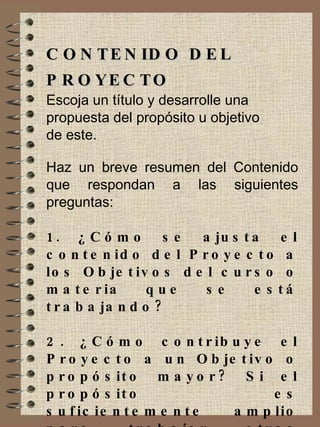 CONTENIDO DEL PROYECTO Escoja un título y desarrolle una  propuesta del propósito u objetivo  de este. Haz un breve resumen del Contenido que respondan a las siguientes preguntas: 1. ¿Cómo se ajusta el contenido del Proyecto a los Objetivos del curso o materia que se está trabajando? 2. ¿Cómo contribuye el Proyecto a un Objetivo o propósito mayor? Si el propósito es suficientemente amplio para trabajar otras áreas con suficiencia. 
