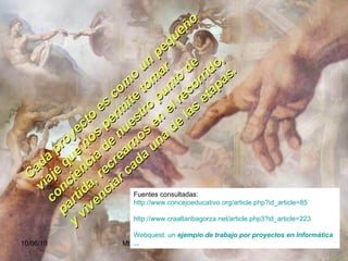 Cada proyecto es como un pequeño viaje que nos permite tomar conciencia de nuestro punto de partida, recrearnos en el recorrido, y vivenciar cada una de las etapas. Fuentes consultadas:  http:// www.concejoeducativo.org / article.php?id_article =85   http://www.craaltaribagorza.net/article.php3?id_article=223 Webquest : un  ejemplo de trabajo por proyectos  en Informática  ... 