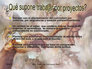 Romper con el planteamiento del currículum por materias, por asignaturas y saberes compartimentados. Un cambio en el saber, que conlleva nuevas maneras de entender el aprendizaje, de manera que todo el conocimiento es cuestionado. Plantear una enseñanza contextualizada: el mundo entra dentro del aula, y el aula sale al mundo. Facilitar un currículum que se basa en comprender, escuchar e interpretar, cultivando dicha actitud. ¿Qué supone trabajar por proyectos? 