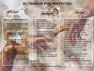 EL TRABAJO POR PROYECTOS: Por sus principios educativos: Relacionar e interiorizar la información, no almacenarla, para conseguir un aprendizaje. Aprendizaje basado en la experiencia, lo demás es información. Papel del/la docente: les enseñamos y favorecemos las condiciones para que puedan aprender. Favorece la individualidad de la enseñanza: respeta ritmos de aprendizaje, ayuda a conectar los conocimientos previos con los nuevos, permite un aprendizaje colaborativo (de y con los/as otros/as). Concepción constructivista del aprendizaje donde se promueve el aprendizaje significativo de manera reflexiva e intencional. Conocimiento como elaboración activa frente a la recepción pasiva de datos. Los contenidos son experiencias que se viven. Construcción del conocimiento: reconocen en los aprendizajes que logran las respuestas a las preguntas que circularon en el aula y de las cuales se apropiaron. ¿Por qué? Basado en Permite Incluir actividades y contenidos encaminados a identificar los conocimientos que tienen y los que van a adquirir. Planificar estrategias de búsqueda de información (manejo de textos sociales, materiales audiovisuales, etc.). “Aprender a aprender”. Desarrollar la participación creativa y cooperativa, facilitando la cooperación entre iguales, fomentando la colaboración frente a la competición, enriqueciendo aprendizajes, beneficiándose de los conocimientos de los demás, contrastando hipótesis, etc… Partir de situaciones que promueven conflictos cognitivos. 