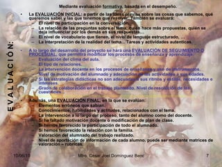 E V A L U A C I Ó N: Mediante evaluación  formativa , basada en el desempeño. La  EVALUACIÓN INICIAL : a partir de las ideas previas sobre las cosas que sabemos, qué queremos saber y las que tenemos que resolver. También se evaluará: El nivel de participación en la conversación. La relación de las preguntas sobre el tema: quién hace más propuestas, quién se deja influenciar por los demás en sus respuestas… El nivel de vocabulario que tienen, el nivel de lenguaje estructurado, … La interpretación de la realidad del tema... Tareas y actividades autenticas. ::::::::::::::::::::::::::::::::::::::::::::::::::::::::::::::::::::::::::::::::::::::::::::::::::::::::::::::::::::::::::::::::::::::::::::::::::::::::::::::::::::::::::::::::::::::::::::::::::::::::::::::: A lo largo del desarrollo del proyecto se hará una  EVALUACIÓN DE SEGUIMIENTO O PROCESUAL , que permitirá modificar los procesos de enseñanza y aprendizaje: Evaluación del clima del aula. El tipo de relaciones. La intervención docente en los procesos de enseñanza y uso de instrumentos. Nivel de motivación del alumnado y adecuación de las actividades a sus edades. Si las estrategias didácticas no son adecuadas a sus ritmos y estilos, necesidades e intereses. Grado de colaboración en el trabajo planteado. Nivel de resolución de las cuestiones... :::::::::::::::::::::::::::::::::::::::::::::::::::::::::::::::::::::::::::::::::::::::::::::::::::::::::::::::::::::::::::::::::::::::::::::::::::::::::::::::::::::::: Además, una  EVALUACIÓN FINAL , en la que se evalúan: Elementos erróneos que sabían. Conocimientos, habilidades y actitudes, relacionados con el tema. La intervención a lo largo del proceso, tanto del alumno como del docente. Si ha faltado motivación docente o modificación de plan de clase. Si hemos favorecido la participación de todo el alumnado. Si hemos favorecido la relación con la familia. Valoración del alumnado del trabajo realizado. Nivel de aportación de información de cada alumno. puede ser mediante matrices de valoración – rúbricas. 