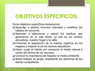 OBJETIVOS ESPECIFICOS:
Como objetivos específicos destacamos:
 Aprender a ahorrar recursos naturales y modificar los
hábitos de consumo.
 Aprender a seleccionar y reducir los residuos que
generamos en la vida diaria, ya sea en los centros
educativos, nuestro hogar o la calle.
 Fomentar la separación de la materia orgánica en los
hogares y mejorar la de los centros educativos.
 Hacer surgir el interés por conservar el medio natural a
través del ahorro de los recursos.
 Conocer la importancia de respetar el medio ambiente.
 Saber trabajar en grupo, respetando las opiniones de los
demás compañeros.
 