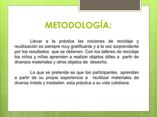 METODOLOGÍA:
Llevar a la práctica las nociones de reciclaje y
reutilización es siempre muy gratiﬁcante y a la vez sorprendente
por los resultados que se obtienen. Con los talleres de reciclaje
los niños y niñas aprenden a realizar objetos útiles a partir de
diversos materiales y otros objetos de desecho.
Lo que se pretende es que los participantes aprendan
a partir de su propia experiencia a reutilizar materiales de
diversa índole y trasladen esta práctica a su vida cotidiana.
 