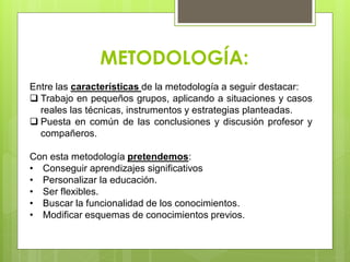 METODOLOGÍA:
Entre las características de la metodología a seguir destacar:
 Trabajo en pequeños grupos, aplicando a situaciones y casos
reales las técnicas, instrumentos y estrategias planteadas.
 Puesta en común de las conclusiones y discusión profesor y
compañeros.
Con esta metodología pretendemos:
• Conseguir aprendizajes significativos
• Personalizar la educación.
• Ser flexibles.
• Buscar la funcionalidad de los conocimientos.
• Modificar esquemas de conocimientos previos.
 