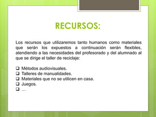 RECURSOS:
Los recursos que utilizaremos tanto humanos como materiales
que serán los expuestos a continuación serán flexibles,
atendiendo a las necesidades del profesorado y del alumnado al
que se dirige el taller de reciclaje:
 Métodos audiovisuales.
 Talleres de manualidades.
 Materiales que no se utilicen en casa.
 Juegos.
 …
 