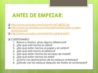 ANTES DE EMPEZAR:
 http://www.youtube.com/watch?v=KCztBCEl_0g
 http://www.ecoembes.com/sites/default/files/alex-y-robix-
aventuras.pdf
 http://www.youtube.com/watch?v=qh5wE-bkZ1I
 CUESTIONARIO:
1. Basura y residuo, ¿hay alguna diferencia?
2. ¿De qué está hecho el vidrio?
3. ¿De qué están hechos el papel y el cartón?
4. ¿De qué está hecho el plástico?
5. ¿De qué están hechos los envases de metal?
6. ¿De qué están hechos los briks?
7. ¿Cómo nos deshacemos de los residuos anteriores?
8. ¿Dónde van los residuos después de tirarlos al contenedor?
 
