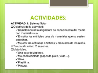 ACTIVIDADES:
ACTIVIDAD 1: Sistema Solar
Objetivos de la actividad:
Complementar la asignatura de conocimiento del medio
con material visual.
Enseñar los múltiples usos de materiales que se suelen
desechar.
Mejorar las aptitudes artísticas y manuales de los niños.
Temporalización: 2 sesiones.
Materiales:
Una caja de zapatos.
Material reciclado (papel de plata, telas…).
Hilos.
Plastilina.
Pintura.
 